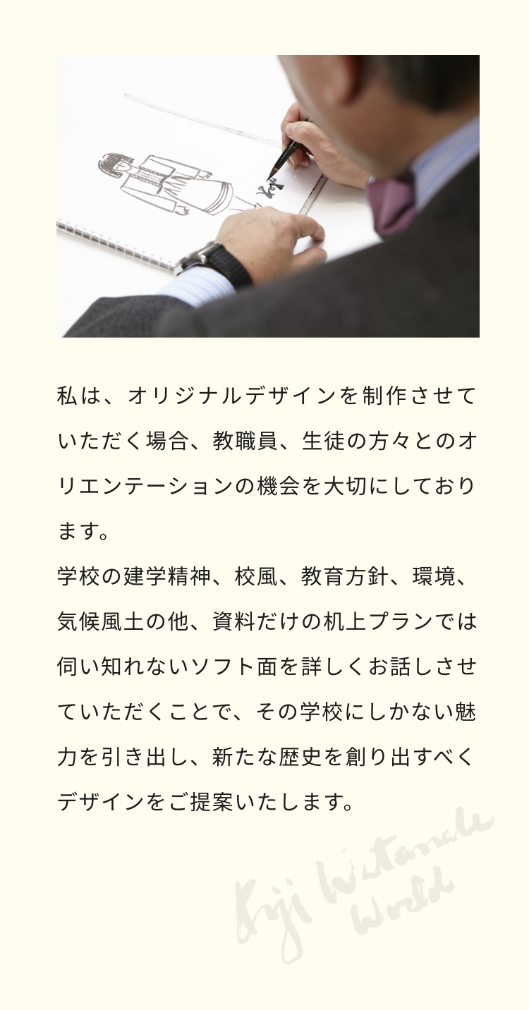 私は、オリジナルデザインを制作させていただく場合、教職員、生徒の方々とのオリエンテーションの機会を大切にしております。学校の建学精神、校風、教育方針、環境、気候風土の他、資料だけの机上プランでは伺い知れないソフト面を詳しくお話させていただくことで、その学校にしかない魅力を引き出し、新たな歴史を創り出すべくデザインをご提案いたします。